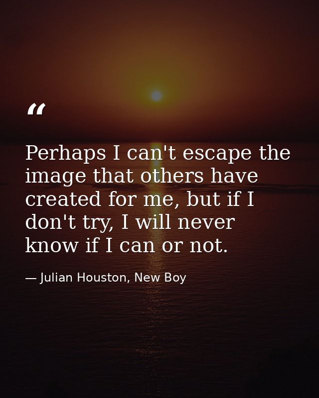 Perhaps I can't escape the image that others have created for me, but if I don't try, I will never know if I can or not. — Julian Houston, New Boy