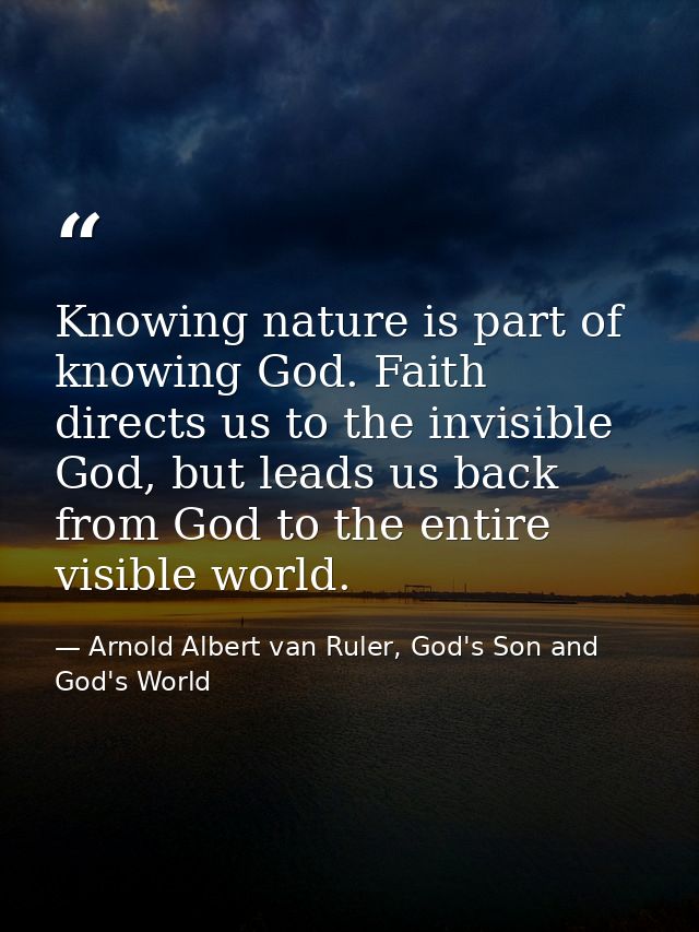 Knowing nature is part of knowing God. Faith directs us to the invisible God, but leads us back from God to the entire v — Arnold Albert van Ruler, God's Son and God's World