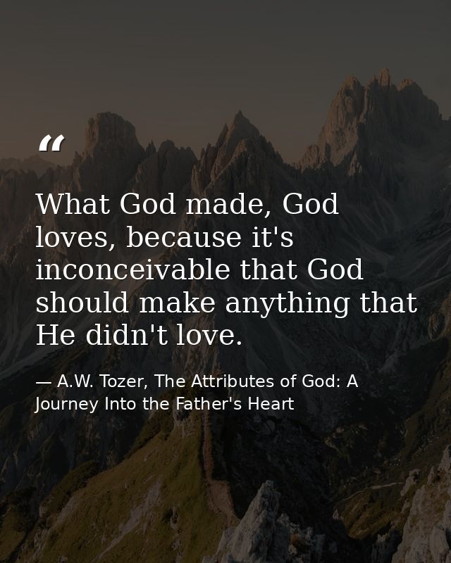 What God made, God loves, because it's inconceivable that God should make anything that He didn't love. — A.W. Tozer, The Attributes of God: A Journey Into the Father's Heart