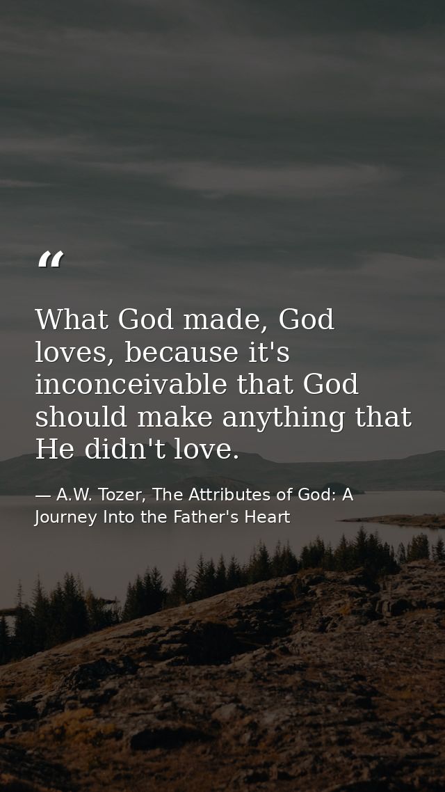What God made, God loves, because it's inconceivable that God should make anything that He didn't love. — A.W. Tozer, The Attributes of God: A Journey Into the Father's Heart