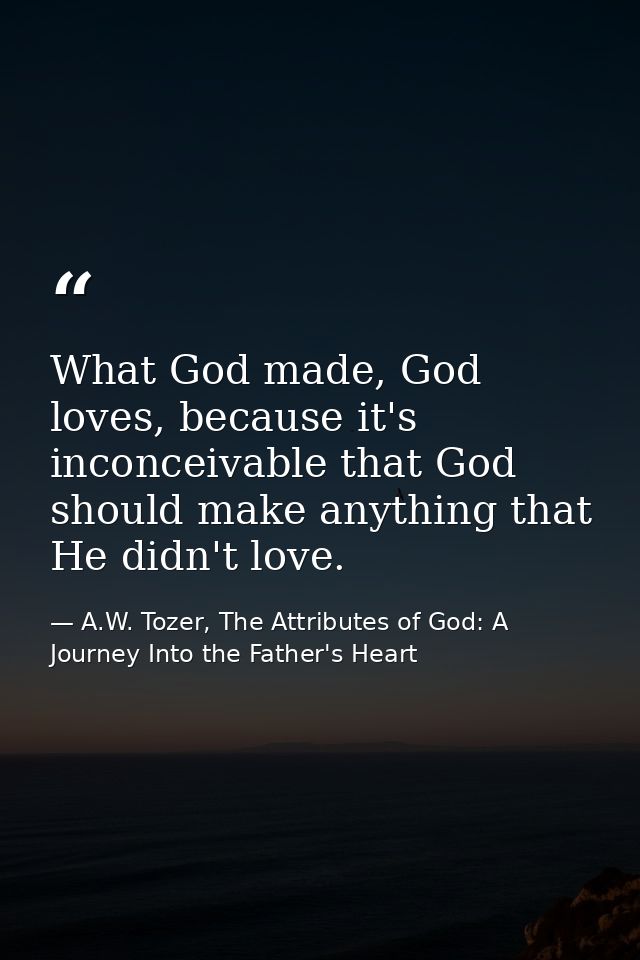What God made, God loves, because it's inconceivable that God should make anything that He didn't love. — A.W. Tozer, The Attributes of God: A Journey Into the Father's Heart