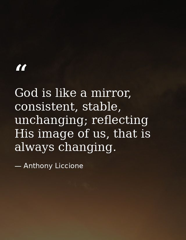 God is like a mirror, consistent, stable, unchanging; reflecting His image of us, that is always changing. — Anthony Liccione