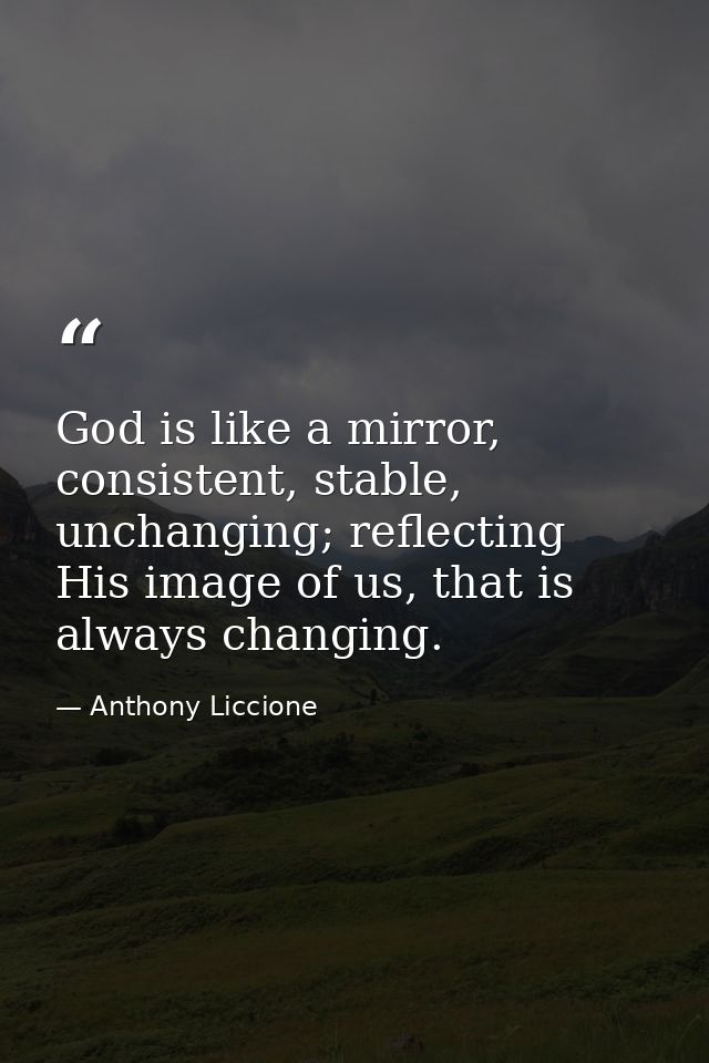 God is like a mirror, consistent, stable, unchanging; reflecting His image of us, that is always changing. — Anthony Liccione