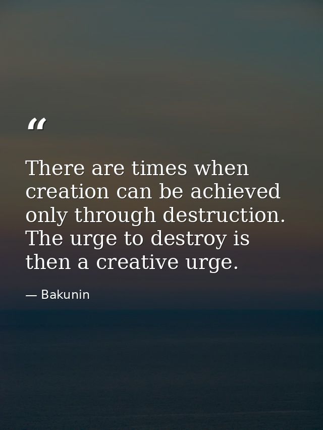 There are times when creation can be achieved only through destruction. The urge to destroy is then a creative urge. — Bakunin