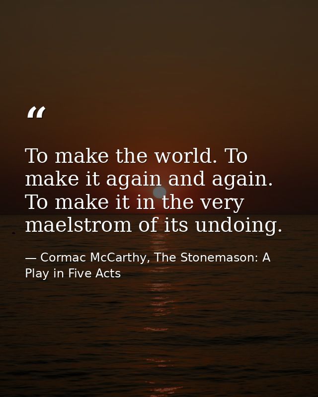 To make the world. To make it again and again. To make it in the very maelstrom of its undoing. — Cormac McCarthy, The Stonemason: A Play in Five Acts