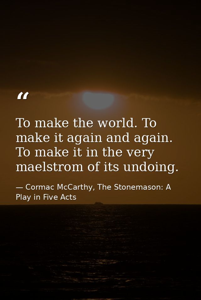 To make the world. To make it again and again. To make it in the very maelstrom of its undoing. — Cormac McCarthy, The Stonemason: A Play in Five Acts