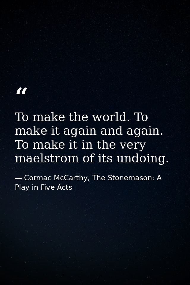 To make the world. To make it again and again. To make it in the very maelstrom of its undoing. — Cormac McCarthy, The Stonemason: A Play in Five Acts