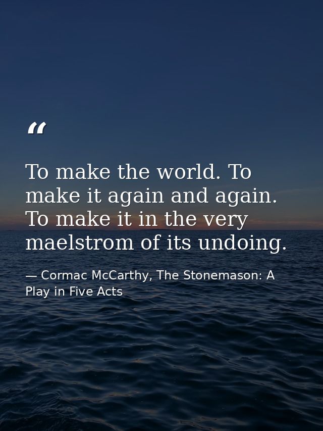 To make the world. To make it again and again. To make it in the very maelstrom of its undoing. — Cormac McCarthy, The Stonemason: A Play in Five Acts