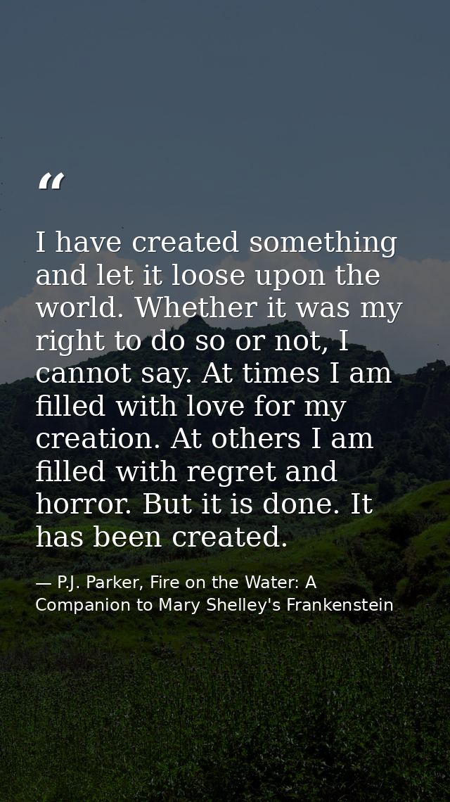 I have created something and let it loose upon the world. Whether it was my right to do so or not, I cannot say. At time — P.J. Parker, Fire on the Water: A Companion to Mary Shelley's Frankenstein