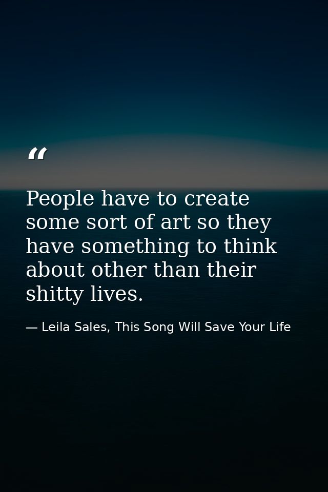 People have to create some sort of art so they have something to think about other than their shitty lives. — Leila Sales, This Song Will Save Your Life