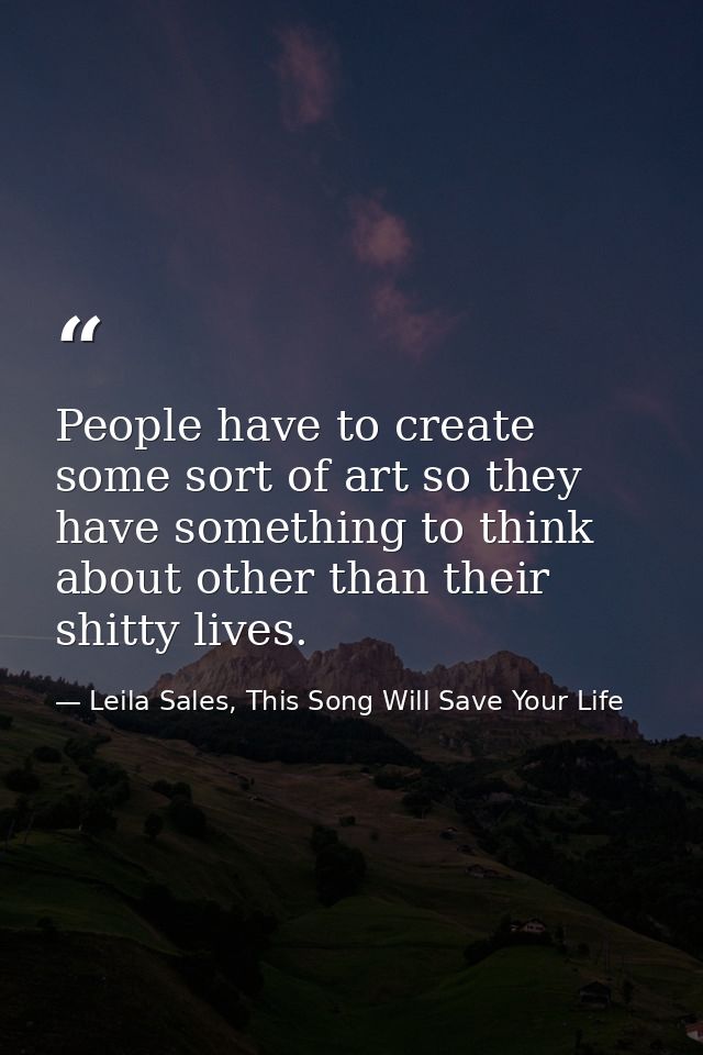 People have to create some sort of art so they have something to think about other than their shitty lives. — Leila Sales, This Song Will Save Your Life
