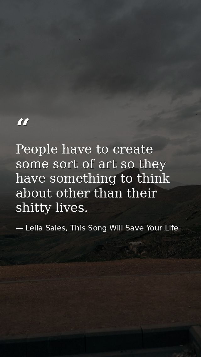 People have to create some sort of art so they have something to think about other than their shitty lives. — Leila Sales, This Song Will Save Your Life