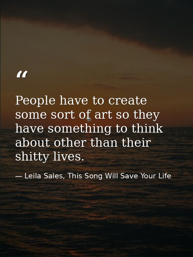 People have to create some sort of art so they have something to think about other than their shitty lives. — Leila Sales, This Song Will Save Your Life
