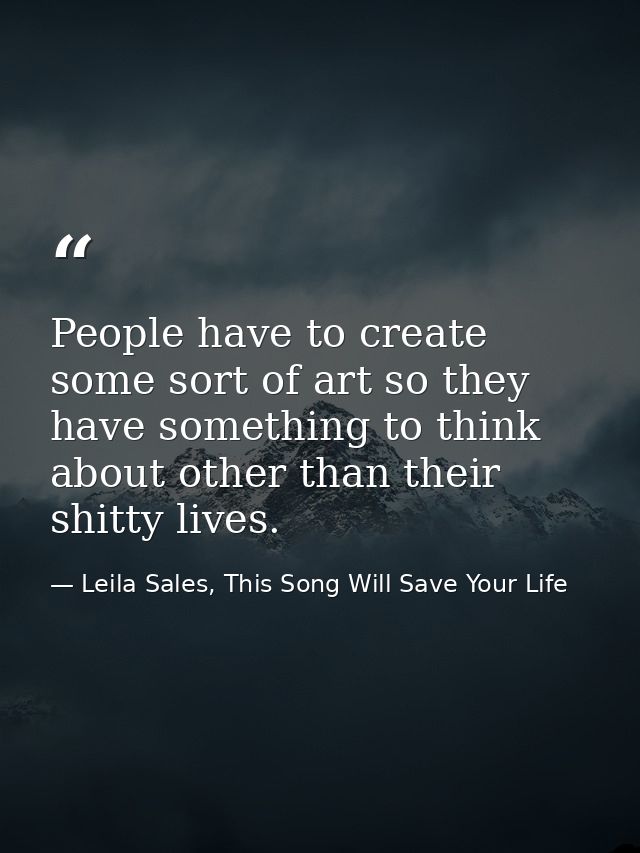 People have to create some sort of art so they have something to think about other than their shitty lives. — Leila Sales, This Song Will Save Your Life