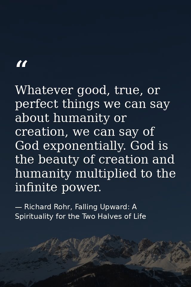 Whatever good, true, or perfect things we can say about humanity or creation, we can say of God exponentially. God is th — Richard Rohr, Falling Upward: A Spirituality for the Two Halves of Life