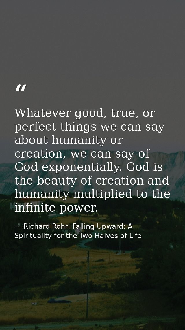 Whatever good, true, or perfect things we can say about humanity or creation, we can say of God exponentially. God is th — Richard Rohr, Falling Upward: A Spirituality for the Two Halves of Life
