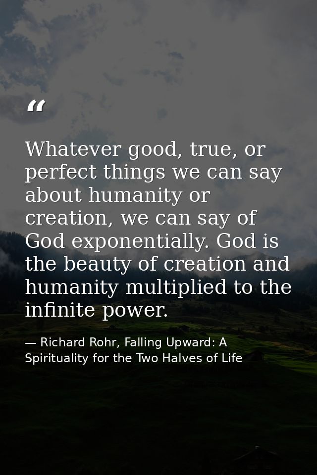 Whatever good, true, or perfect things we can say about humanity or creation, we can say of God exponentially. God is th — Richard Rohr, Falling Upward: A Spirituality for the Two Halves of Life