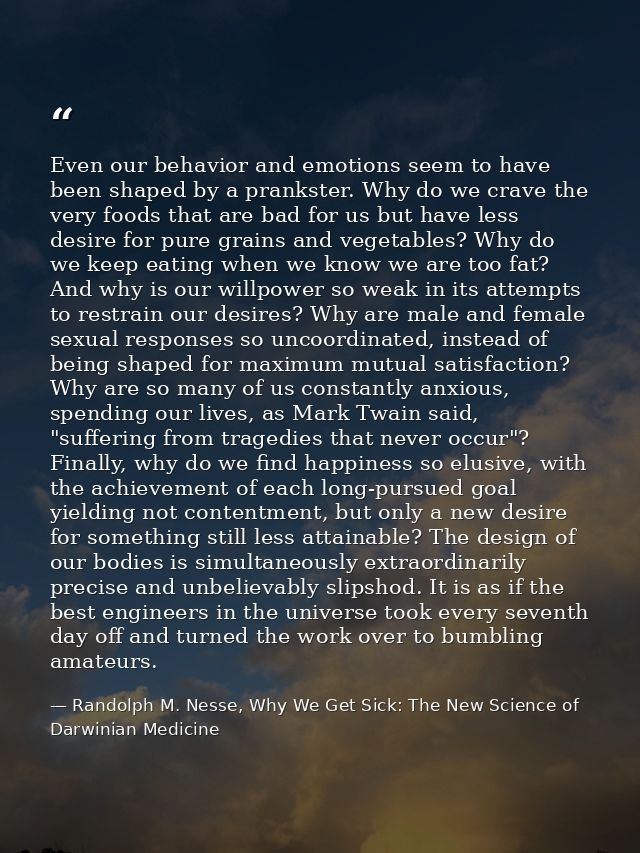 Even our behavior and emotions seem to have been shaped by a prankster. Why do we crave the very foods that are bad for  — Randolph M. Nesse, Why We Get Sick: The New Science of Darwinian Medicine