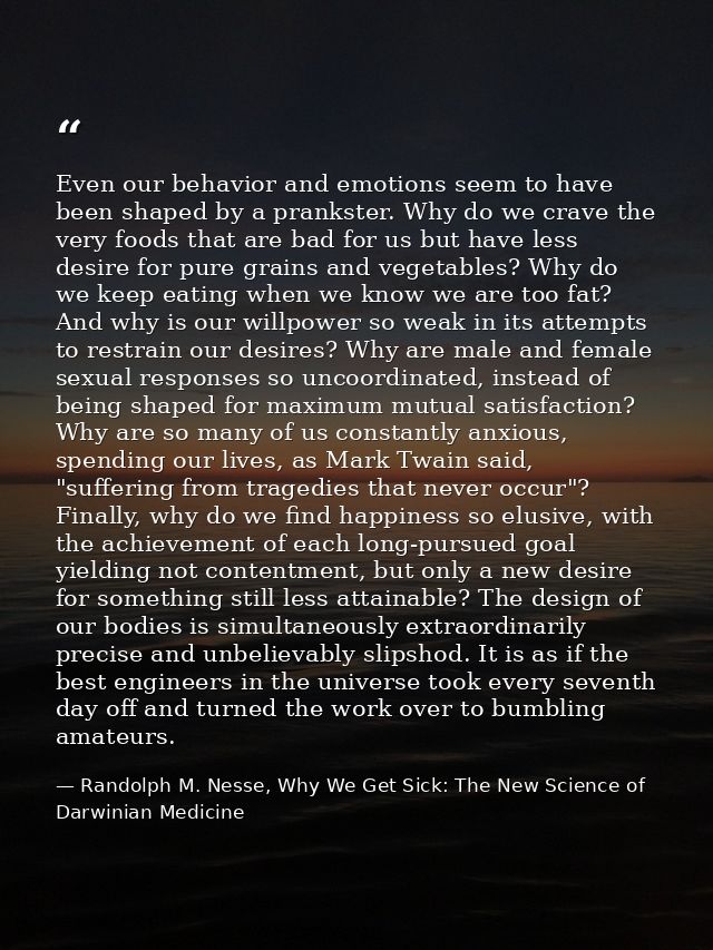 Even our behavior and emotions seem to have been shaped by a prankster. Why do we crave the very foods that are bad for  — Randolph M. Nesse, Why We Get Sick: The New Science of Darwinian Medicine