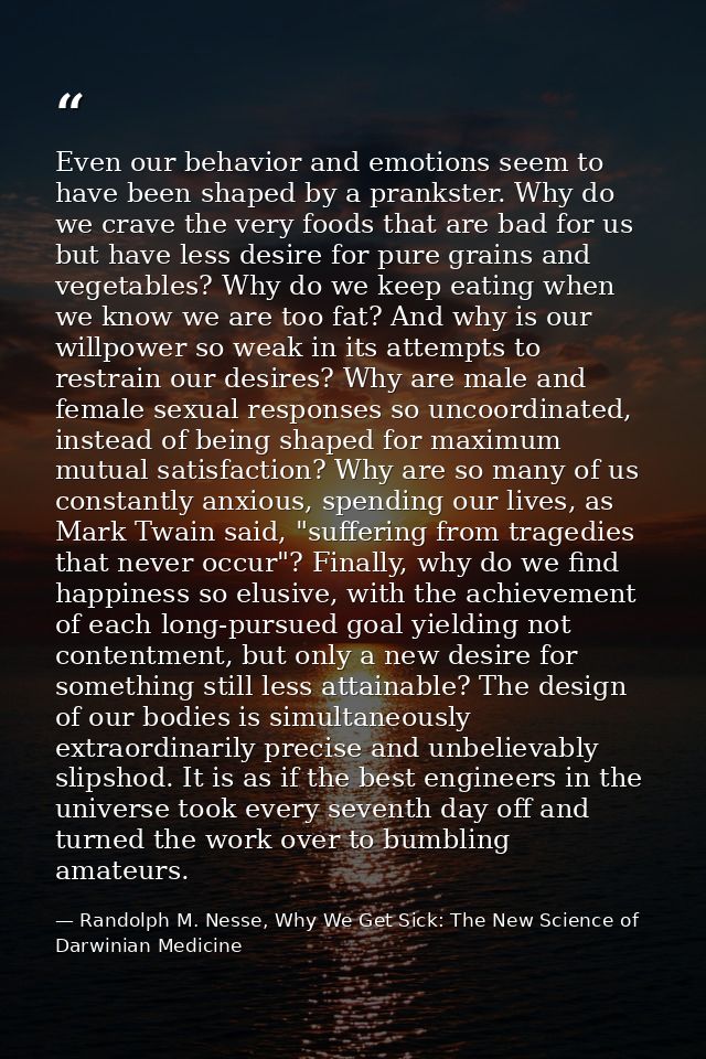 Even our behavior and emotions seem to have been shaped by a prankster. Why do we crave the very foods that are bad for  — Randolph M. Nesse, Why We Get Sick: The New Science of Darwinian Medicine