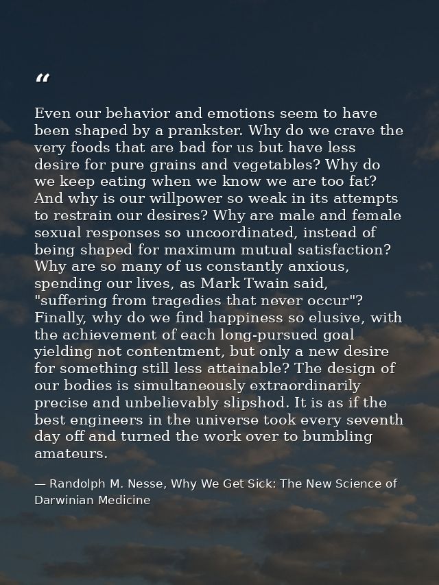 Even our behavior and emotions seem to have been shaped by a prankster. Why do we crave the very foods that are bad for  — Randolph M. Nesse, Why We Get Sick: The New Science of Darwinian Medicine