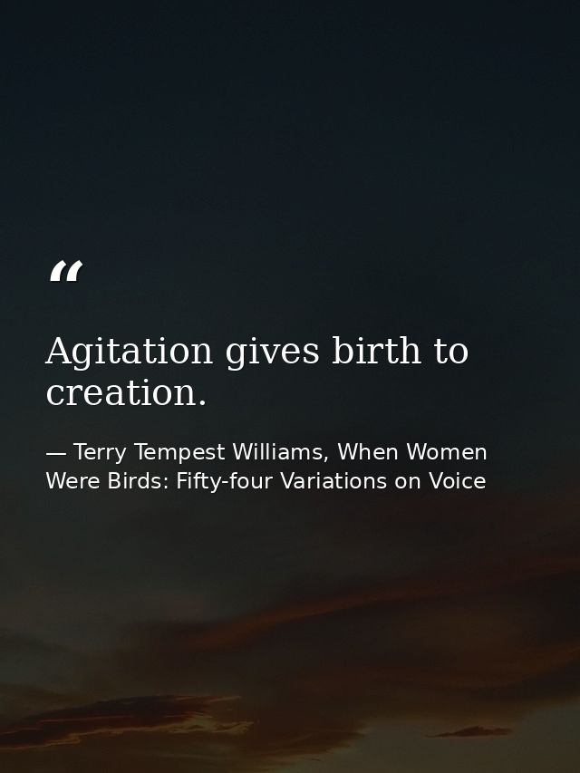 Agitation gives birth to creation. — Terry Tempest Williams, When Women Were Birds: Fifty-four Variations on Voice