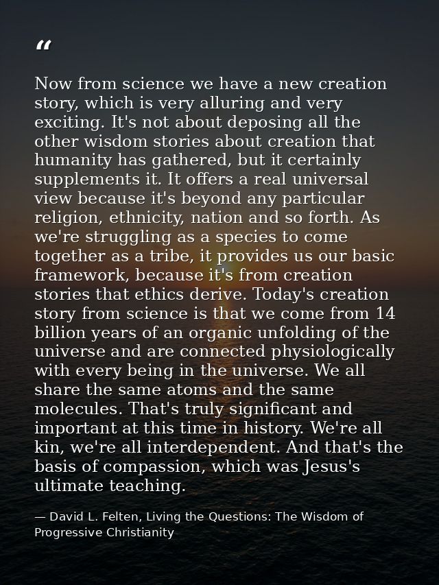 Now from science we have a new creation story, which is very alluring and very exciting. It's not about deposing all the — David L. Felten, Living the Questions: The Wisdom of Progressive Christianity