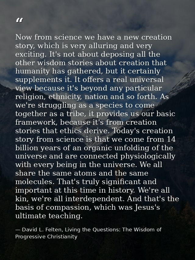 Now from science we have a new creation story, which is very alluring and very exciting. It's not about deposing all the — David L. Felten, Living the Questions: The Wisdom of Progressive Christianity