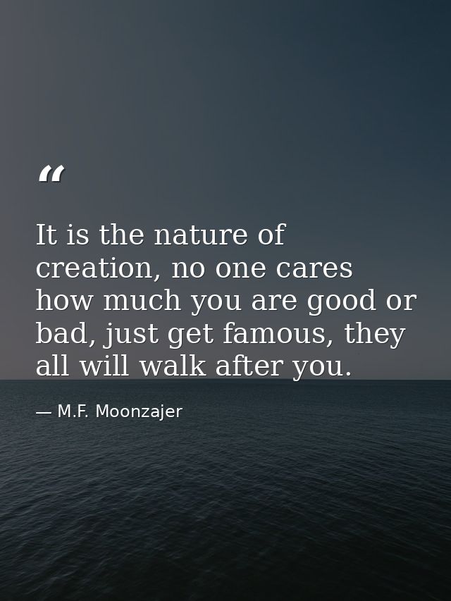 It is the nature of creation, no one cares how much you are good or bad, just get famous, they all will walk after you. — M.F. Moonzajer