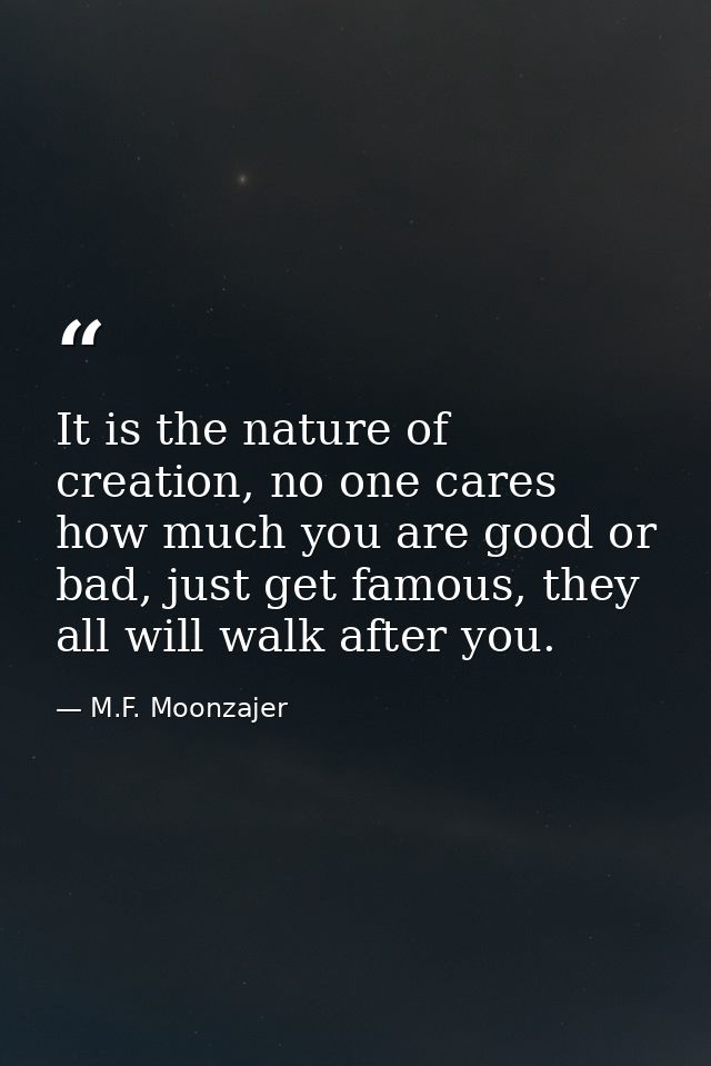 It is the nature of creation, no one cares how much you are good or bad, just get famous, they all will walk after you. — M.F. Moonzajer