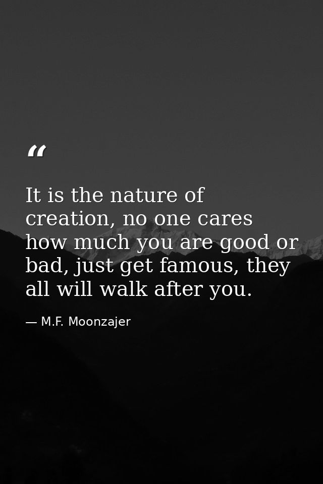 It is the nature of creation, no one cares how much you are good or bad, just get famous, they all will walk after you. — M.F. Moonzajer