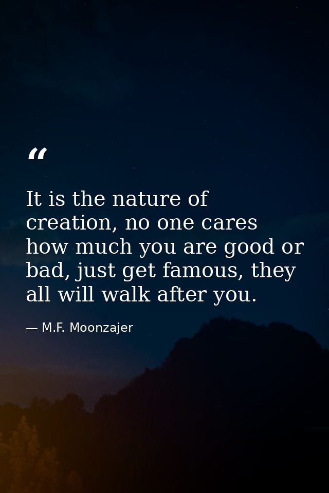It is the nature of creation, no one cares how much you are good or bad, just get famous, they all will walk after you. — M.F. Moonzajer