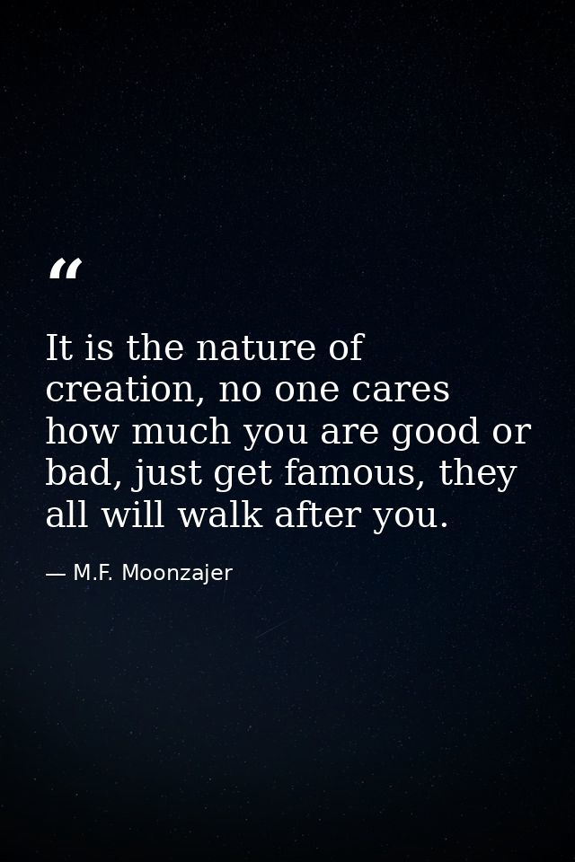 It is the nature of creation, no one cares how much you are good or bad, just get famous, they all will walk after you. — M.F. Moonzajer