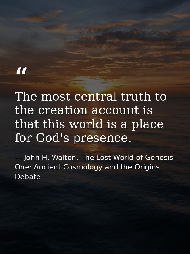 The most central truth to the creation account is that this world is a place for God's presence. — John H. Walton, The Lost World of Genesis One: Ancient Cosmology and the Origins Debate