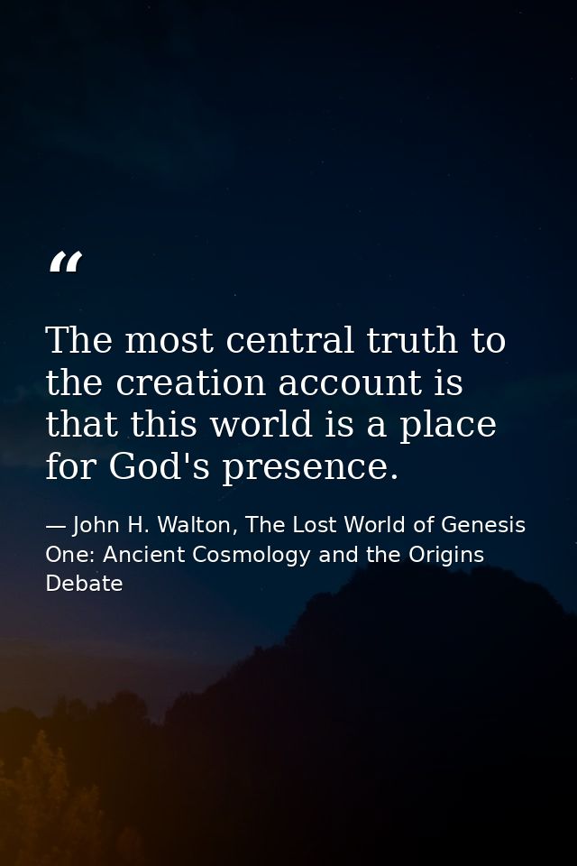 The most central truth to the creation account is that this world is a place for God's presence. — John H. Walton, The Lost World of Genesis One: Ancient Cosmology and the Origins Debate