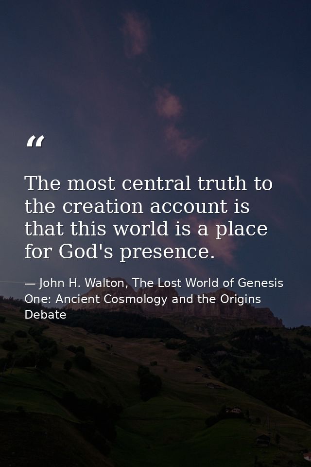 The most central truth to the creation account is that this world is a place for God's presence. — John H. Walton, The Lost World of Genesis One: Ancient Cosmology and the Origins Debate