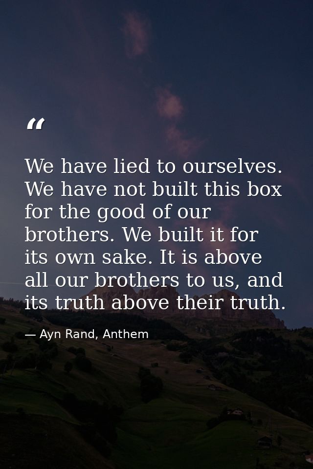 We have lied to ourselves. We have not built this box for the good of our brothers. We built it for its own sake. It is  — Ayn Rand, Anthem