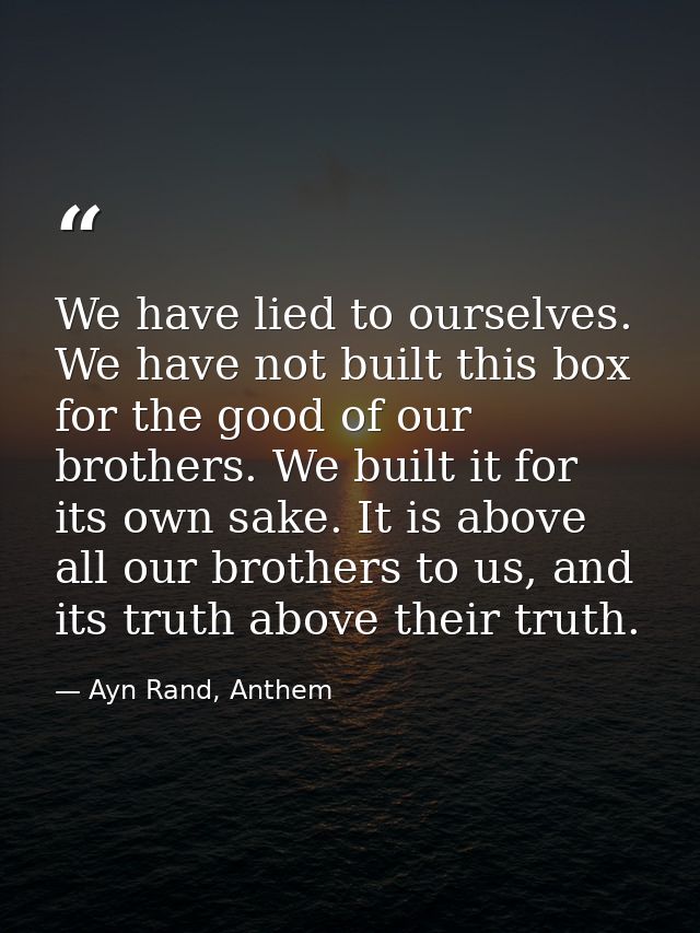 We have lied to ourselves. We have not built this box for the good of our brothers. We built it for its own sake. It is  — Ayn Rand, Anthem