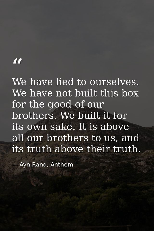 We have lied to ourselves. We have not built this box for the good of our brothers. We built it for its own sake. It is  — Ayn Rand, Anthem