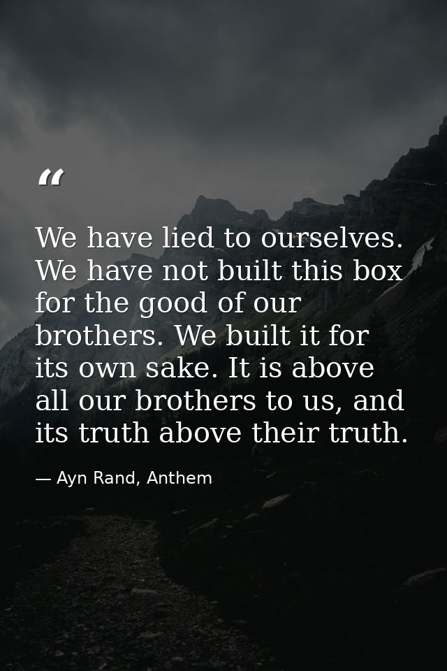 We have lied to ourselves. We have not built this box for the good of our brothers. We built it for its own sake. It is  — Ayn Rand, Anthem