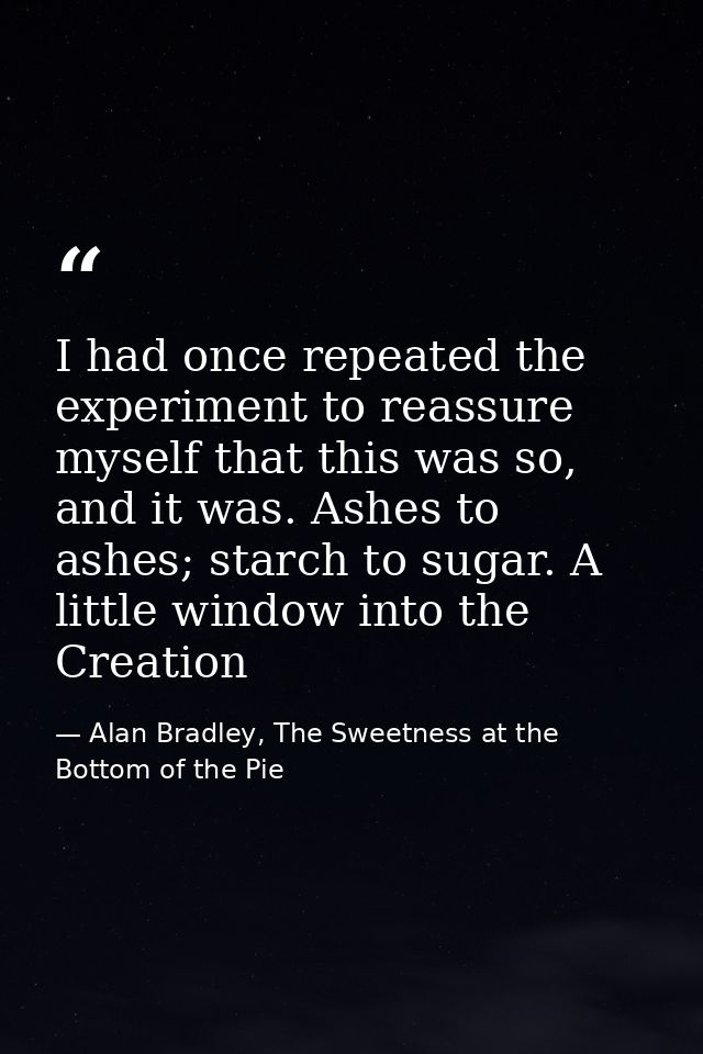 I had once repeated the experiment to reassure myself that this was so, and it was. Ashes to ashes; starch to sugar. A l — Alan Bradley, The Sweetness at the Bottom of the Pie
