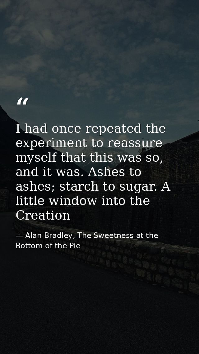 I had once repeated the experiment to reassure myself that this was so, and it was. Ashes to ashes; starch to sugar. A l — Alan Bradley, The Sweetness at the Bottom of the Pie