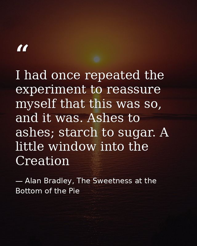 I had once repeated the experiment to reassure myself that this was so, and it was. Ashes to ashes; starch to sugar. A l — Alan Bradley, The Sweetness at the Bottom of the Pie
