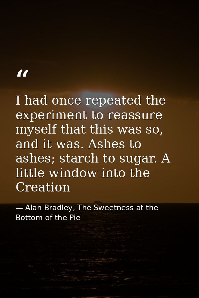 I had once repeated the experiment to reassure myself that this was so, and it was. Ashes to ashes; starch to sugar. A l — Alan Bradley, The Sweetness at the Bottom of the Pie