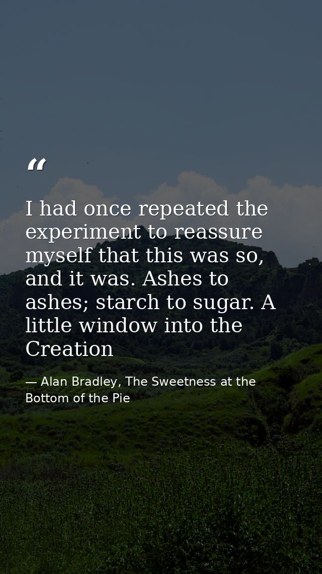 I had once repeated the experiment to reassure myself that this was so, and it was. Ashes to ashes; starch to sugar. A l — Alan Bradley, The Sweetness at the Bottom of the Pie