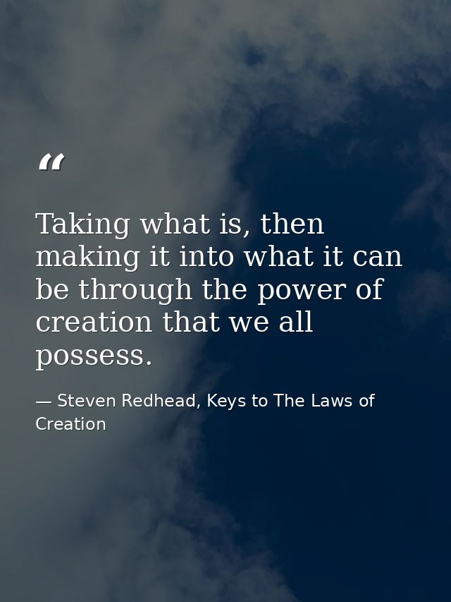 Taking what is, then making it into what it can be through the power of creation that we all possess. — Steven Redhead, Keys to The Laws of Creation