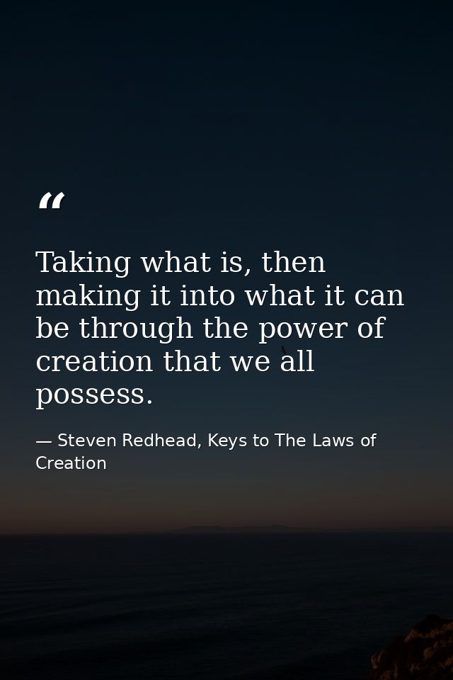 Taking what is, then making it into what it can be through the power of creation that we all possess. — Steven Redhead, Keys to The Laws of Creation