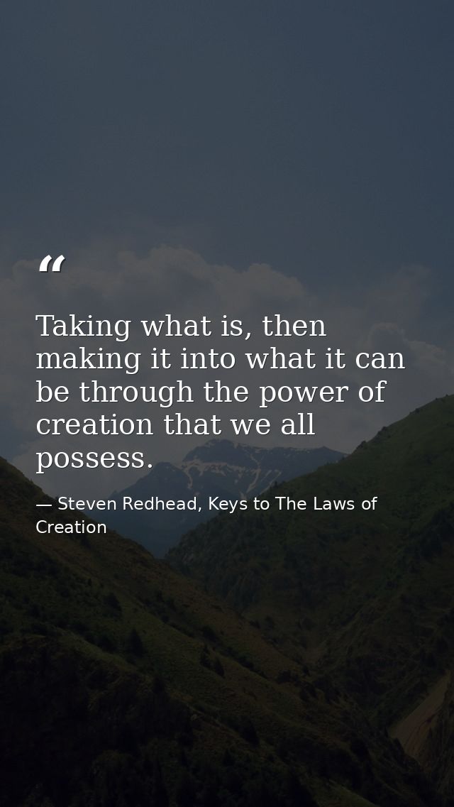Taking what is, then making it into what it can be through the power of creation that we all possess. — Steven Redhead, Keys to The Laws of Creation