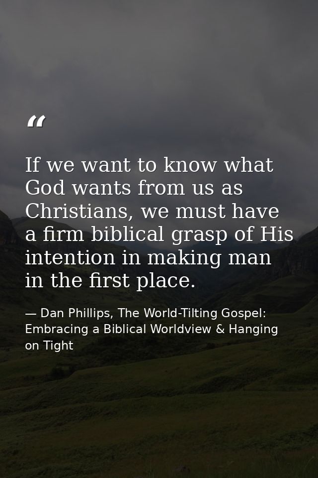 If we want to know what God wants from us as Christians, we must have a firm biblical grasp of His intention in making m — Dan Phillips, The World-Tilting Gospel: Embracing a Biblical Worldview & Hanging on Tight
