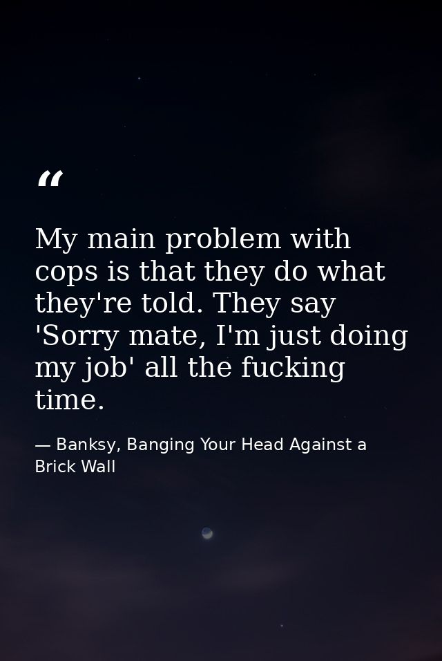 My main problem with cops is that they do what they're told. They say 'Sorry mate, I'm just doing my job' all the fuckin — Banksy, Banging Your Head Against a Brick Wall